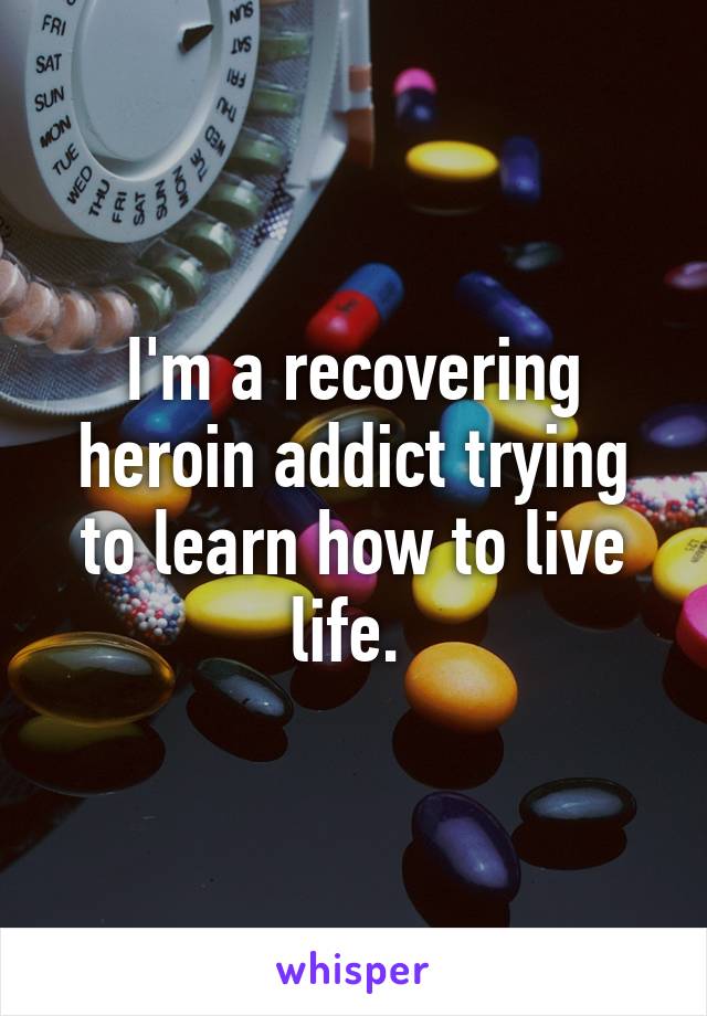 I'm a recovering heroin addict trying to learn how to live life. 