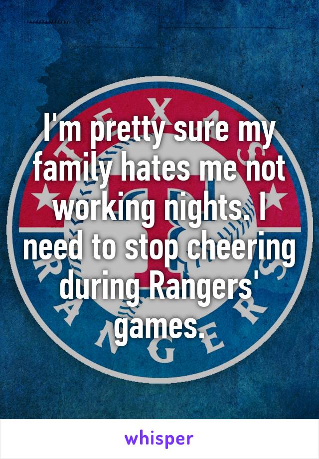 I'm pretty sure my family hates me not working nights. I need to stop cheering during Rangers' games.