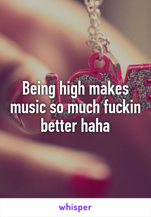 Being high makes music so much fuckin better haha