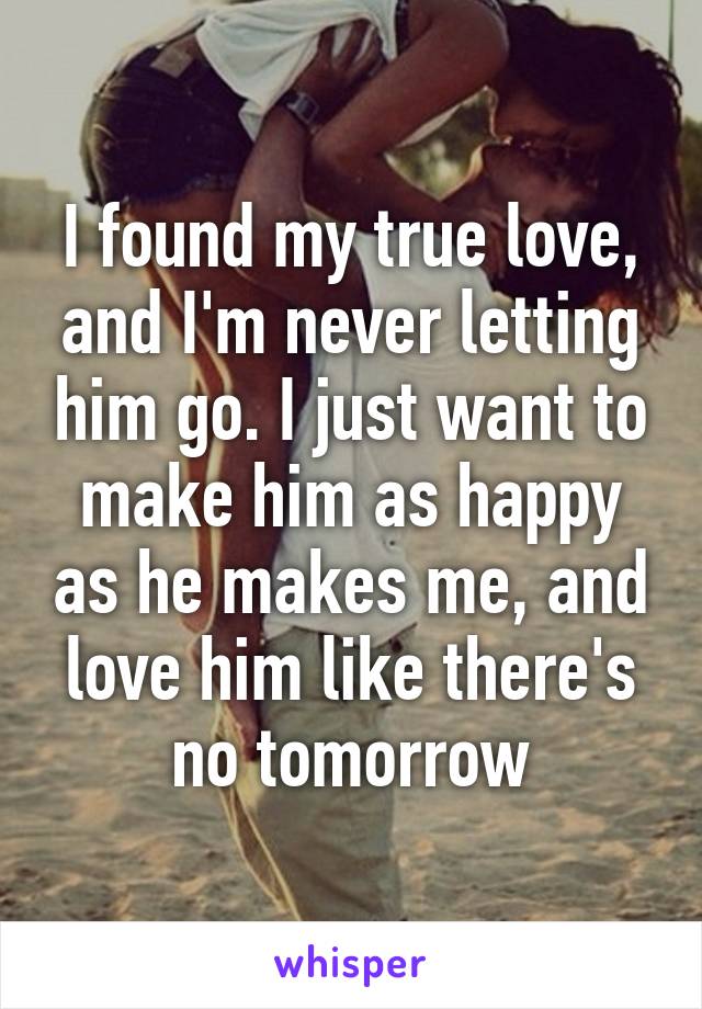 I found my true love, and I'm never letting him go. I just want to make him as happy as he makes me, and love him like there's no tomorrow