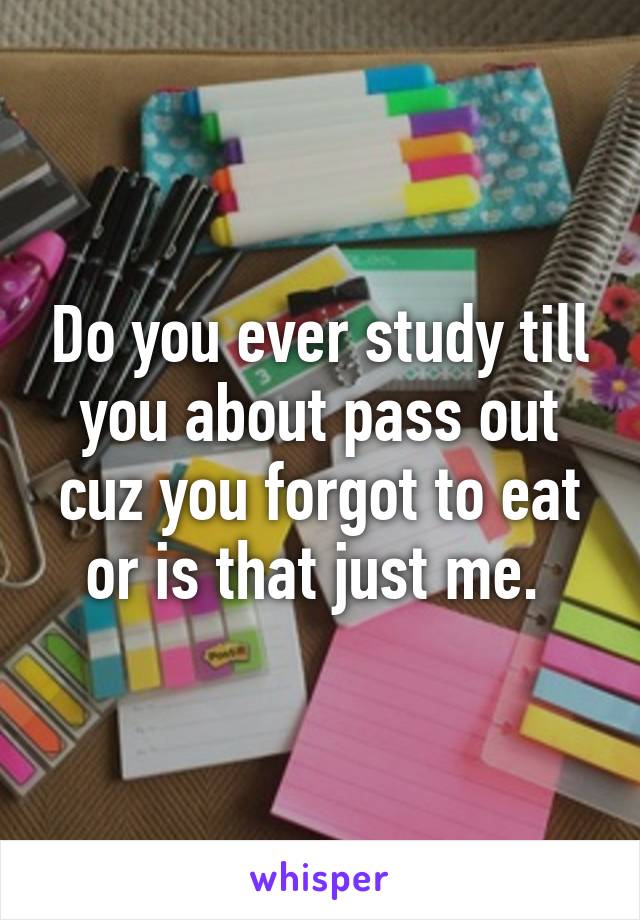 Do you ever study till you about pass out cuz you forgot to eat or is that just me. 