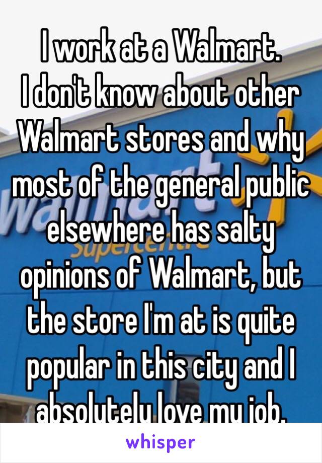 I work at a Walmart.
I don't know about other Walmart stores and why most of the general public elsewhere has salty opinions of Walmart, but the store I'm at is quite popular in this city and I absolutely love my job.