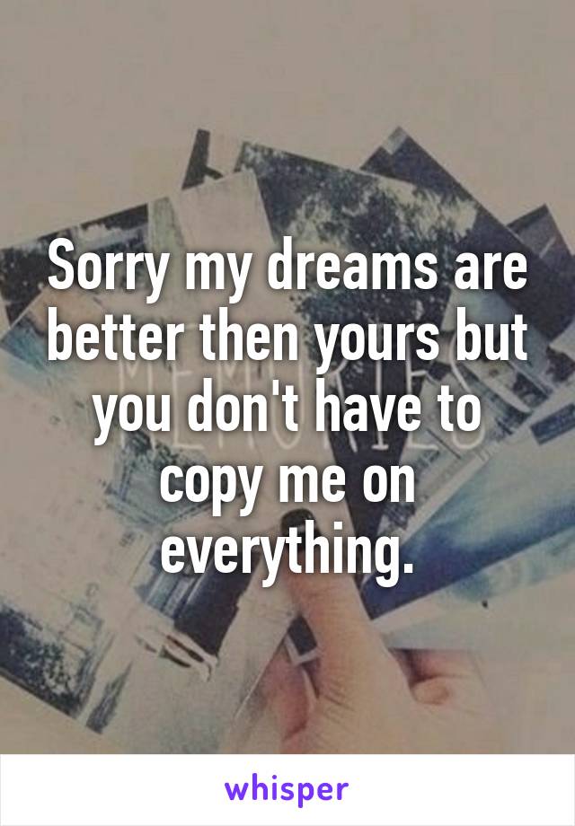 Sorry my dreams are better then yours but you don't have to copy me on everything.