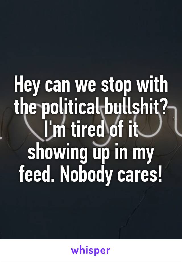 Hey can we stop with the political bullshit? I'm tired of it showing up in my feed. Nobody cares!