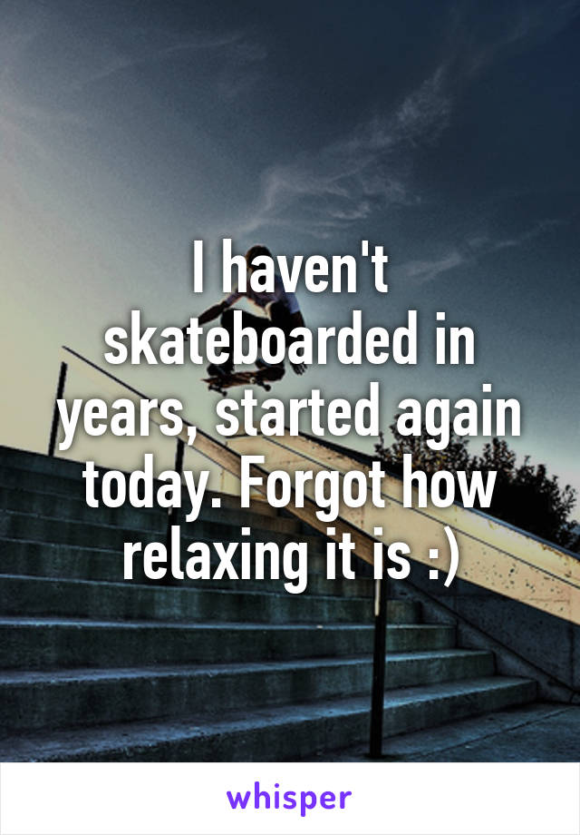 I haven't skateboarded in years, started again today. Forgot how relaxing it is :)