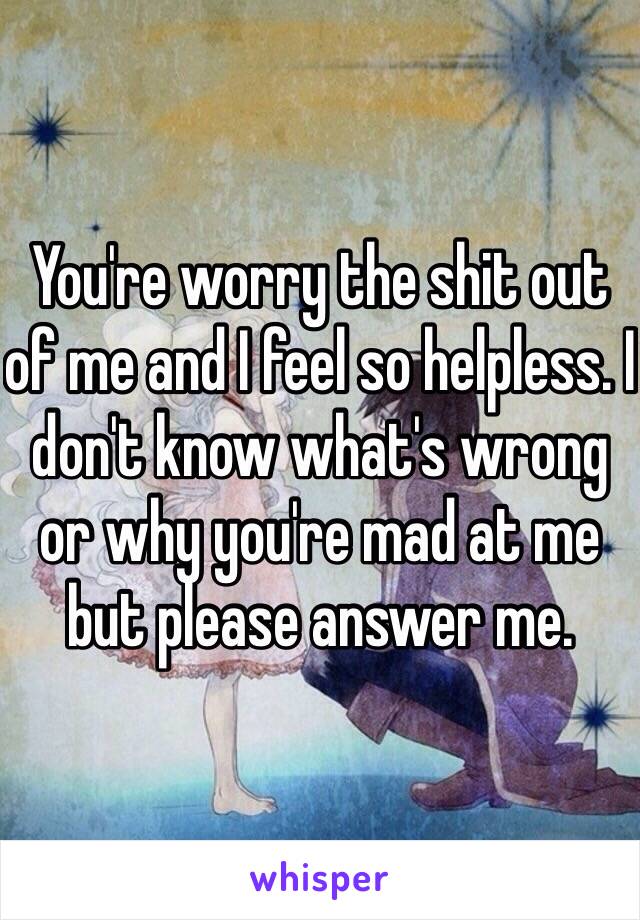 You're worry the shit out of me and I feel so helpless. I don't know what's wrong or why you're mad at me but please answer me. 