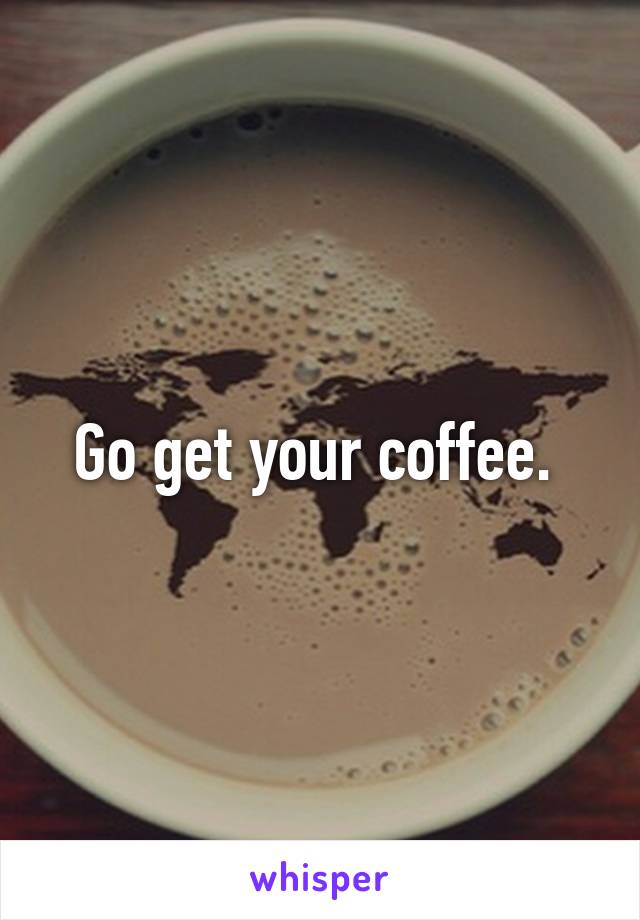 Go get your coffee. 