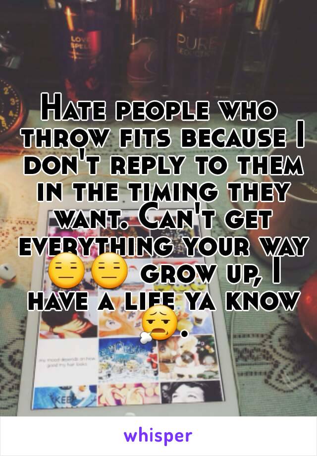 Hate people who throw fits because I don't reply to them in the timing they want. Can't get everything your way 😑😑 grow up, I have a life ya know 😧.