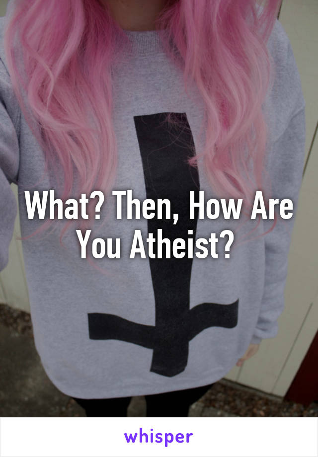 What? Then, How Are You Atheist? 