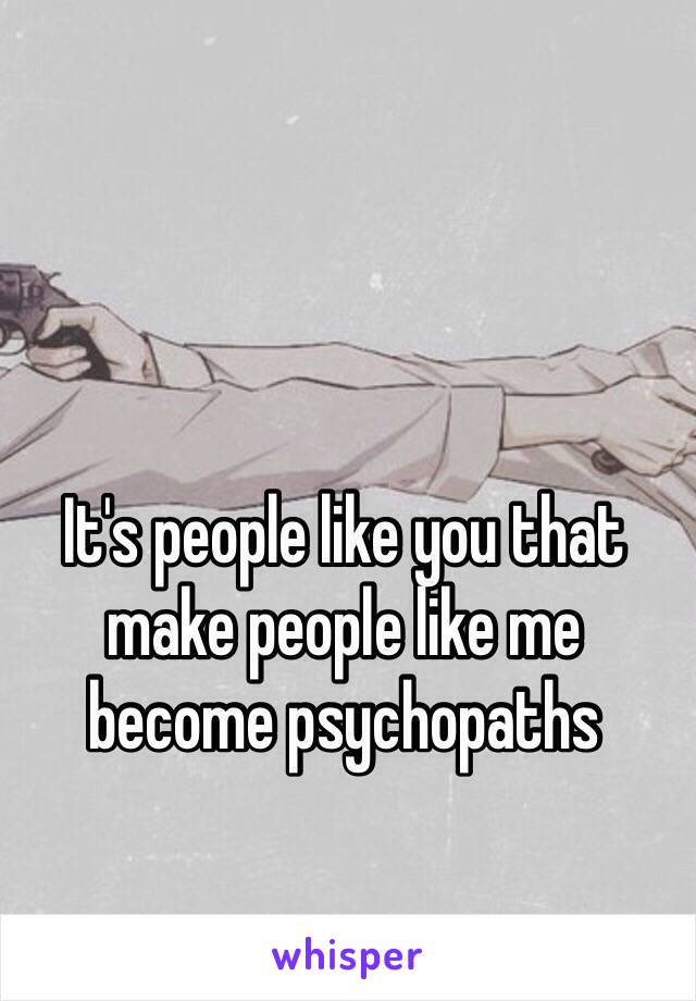 It's people like you that make people like me become psychopaths 