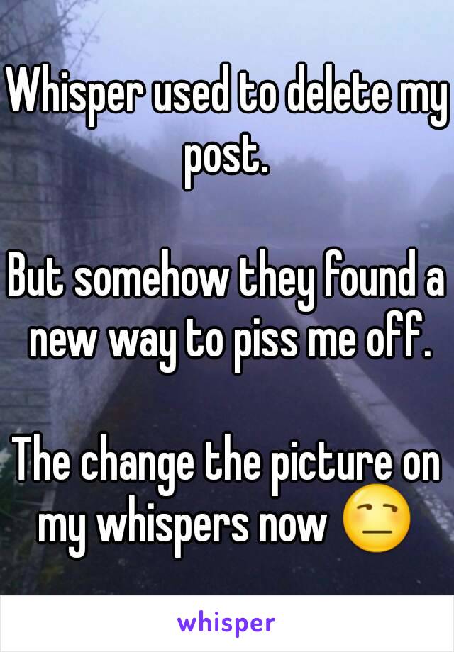 Whisper used to delete my post. 

But somehow they found a new way to piss me off.

The change the picture on my whispers now 😒 