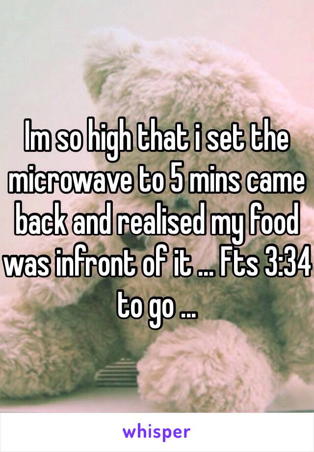 Im so high that i set the microwave to 5 mins came back and realised my food was infront of it ... Fts 3:34 to go ...