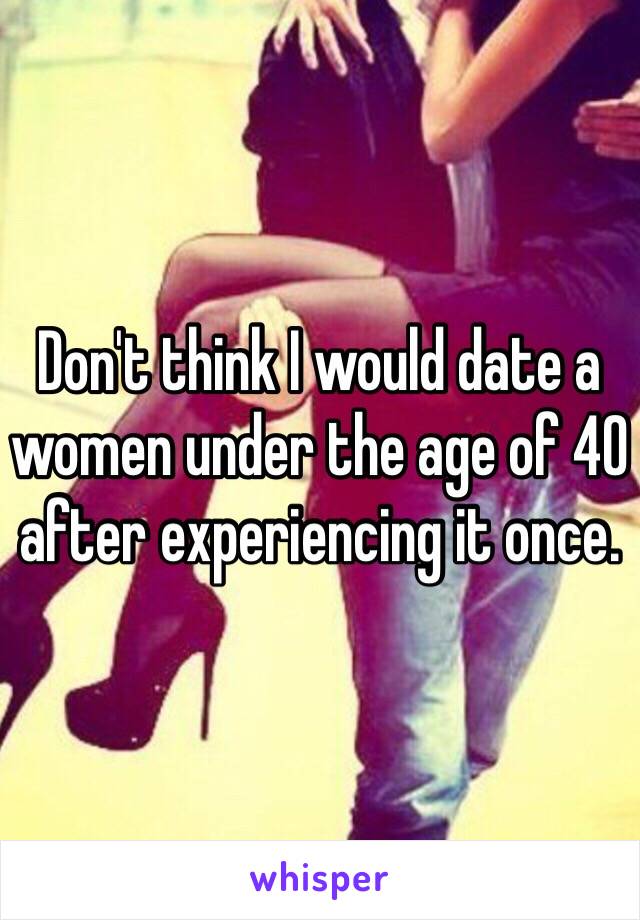 Don't think I would date a women under the age of 40 after experiencing it once.