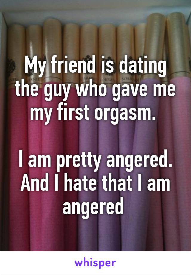 My friend is dating the guy who gave me my first orgasm. 

I am pretty angered. And I hate that I am angered 