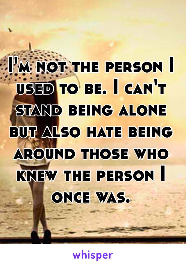 I'm not the person I used to be. I can't stand being alone but also hate being around those who knew the person I once was.