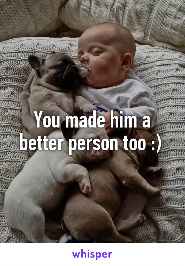 You made him a better person too :) 