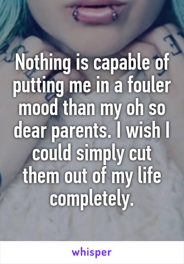 Nothing is capable of putting me in a fouler mood than my oh so dear parents. I wish I could simply cut them out of my life completely.