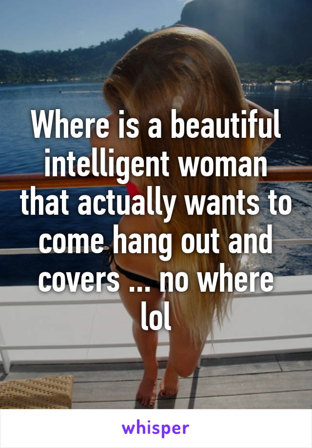 Where is a beautiful intelligent woman that actually wants to come hang out and covers ... no where lol