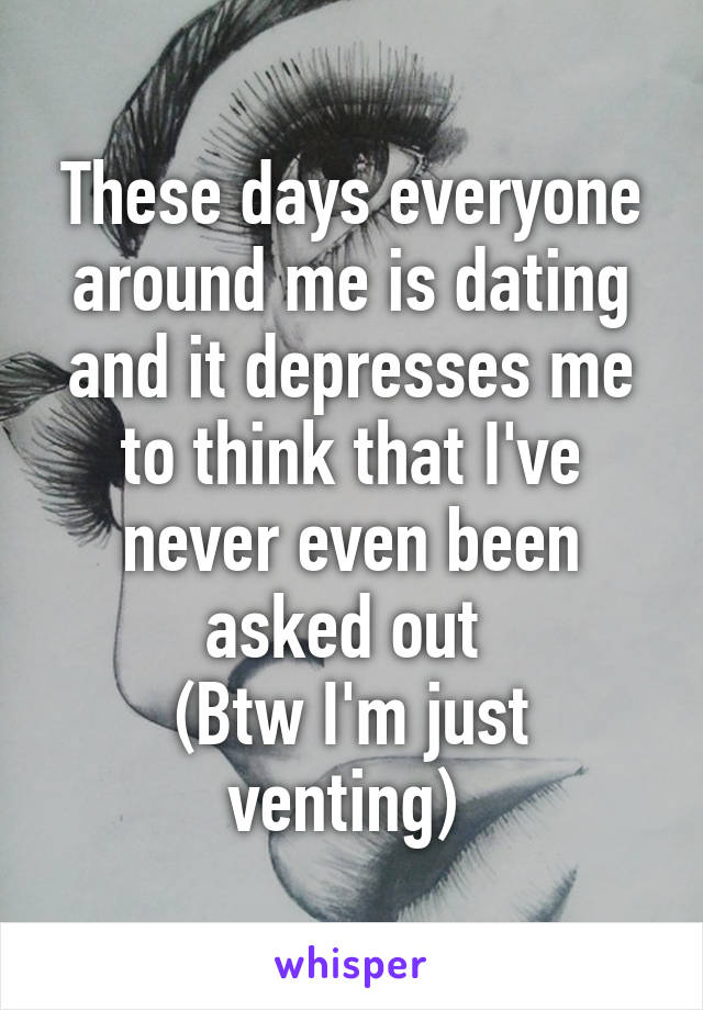 These days everyone around me is dating and it depresses me to think that I've never even been asked out 
(Btw I'm just venting) 