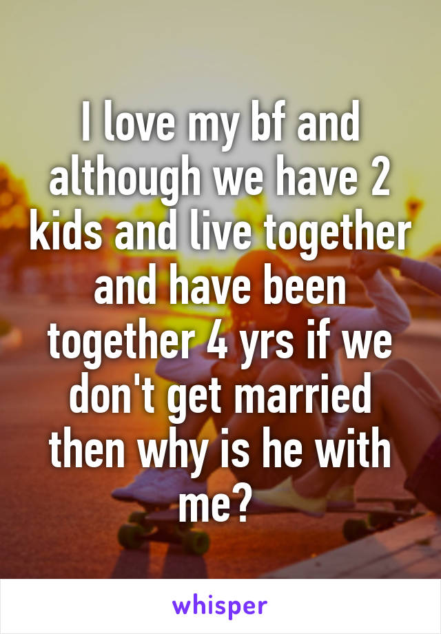 I love my bf and although we have 2 kids and live together and have been together 4 yrs if we don't get married then why is he with me? 