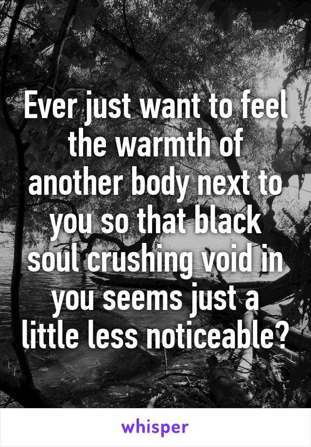 Ever just want to feel the warmth of another body next to you so that black soul crushing void in you seems just a little less noticeable?