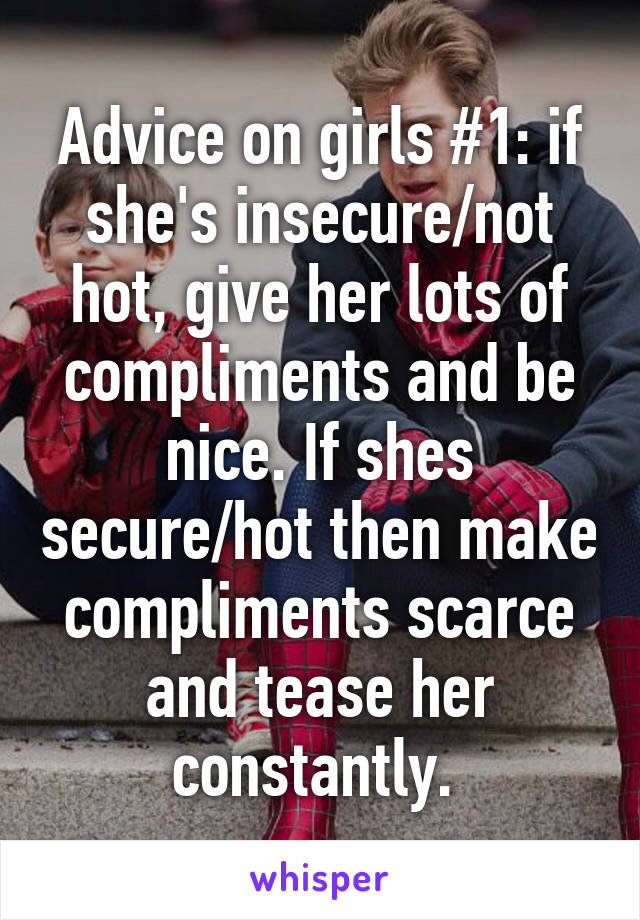 Advice on girls #1: if she's insecure/not hot, give her lots of compliments and be nice. If shes secure/hot then make compliments scarce and tease her constantly. 