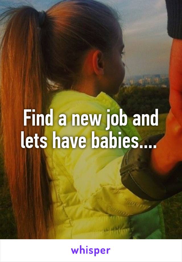 Find a new job and lets have babies.... 