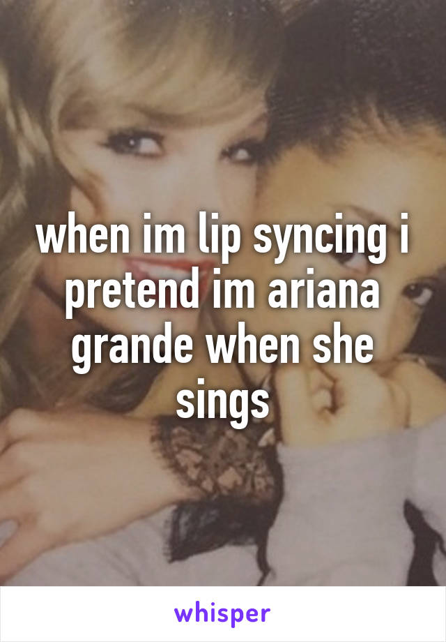 when im lip syncing i pretend im ariana grande when she sings