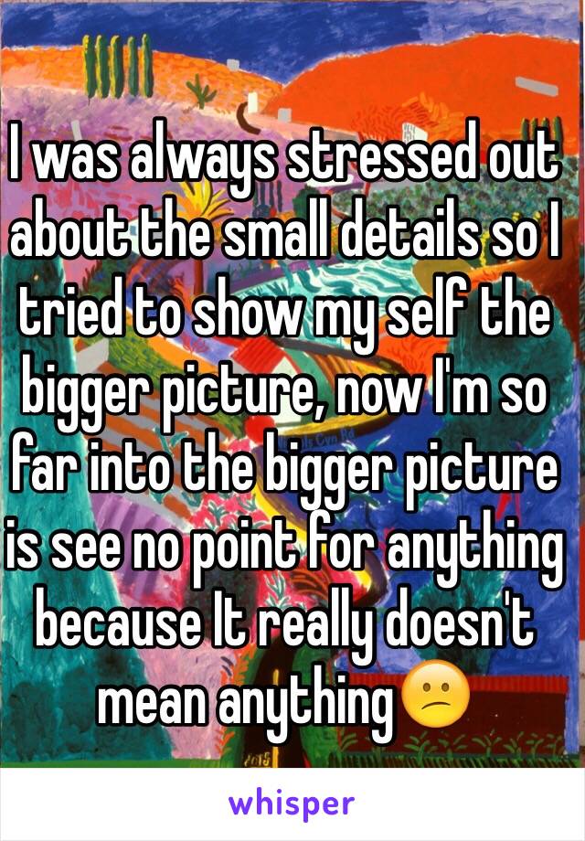 I was always stressed out about the small details so I tried to show my self the bigger picture, now I'm so far into the bigger picture is see no point for anything because It really doesn't mean anything😕