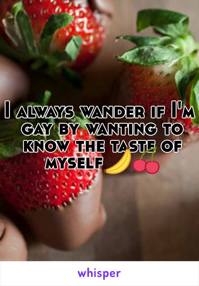 I always wander if I'm gay by wanting to know the taste of myself🍌🍒