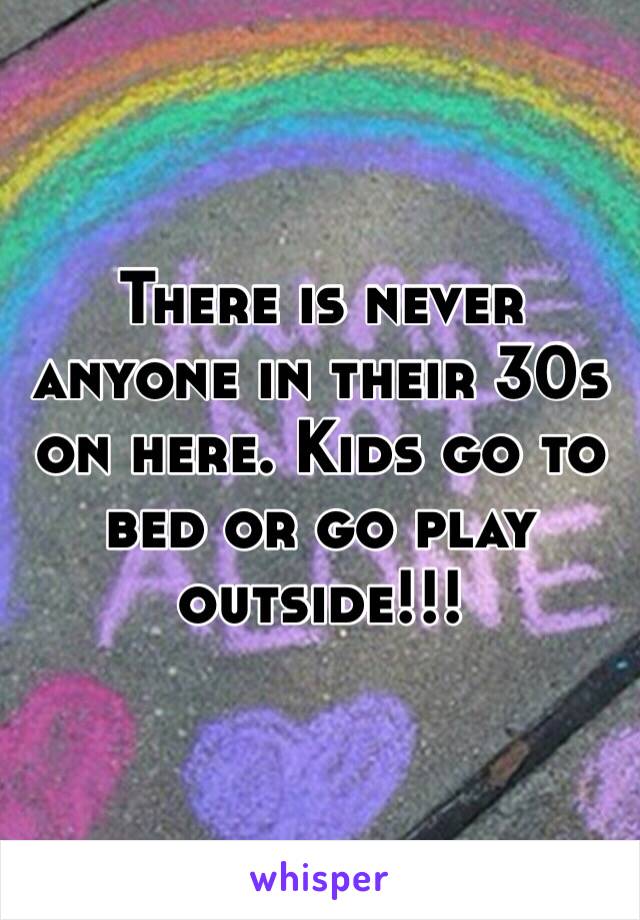 There is never anyone in their 30s on here. Kids go to bed or go play outside!!!