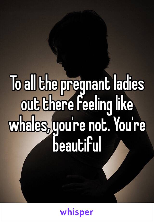 To all the pregnant ladies out there feeling like whales, you're not. You're beautiful 