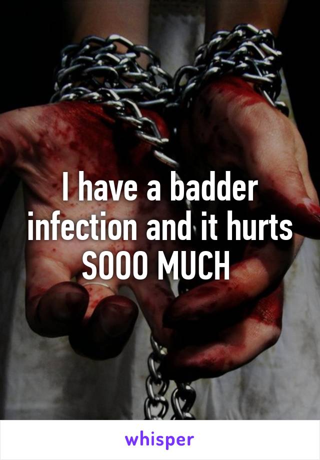 I have a badder infection and it hurts SOOO MUCH 