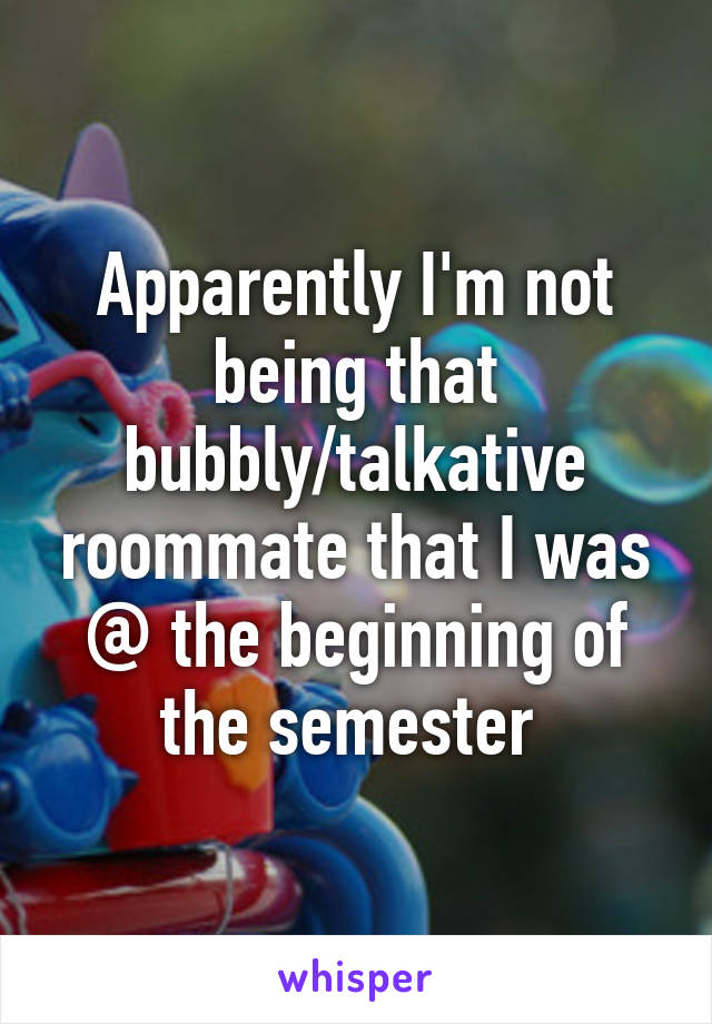 Apparently I'm not being that bubbly/talkative roommate that I was @ the beginning of the semester 