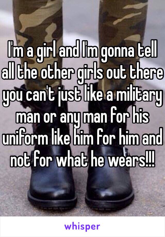 I'm a girl and I'm gonna tell all the other girls out there you can't just like a military man or any man for his uniform like him for him and not for what he wears!!!