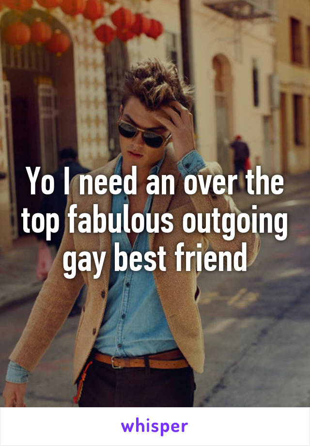 Yo I need an over the top fabulous outgoing gay best friend