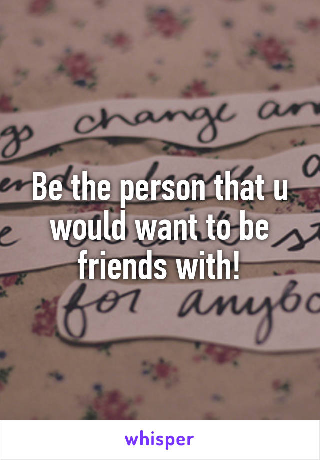 Be the person that u would want to be friends with!