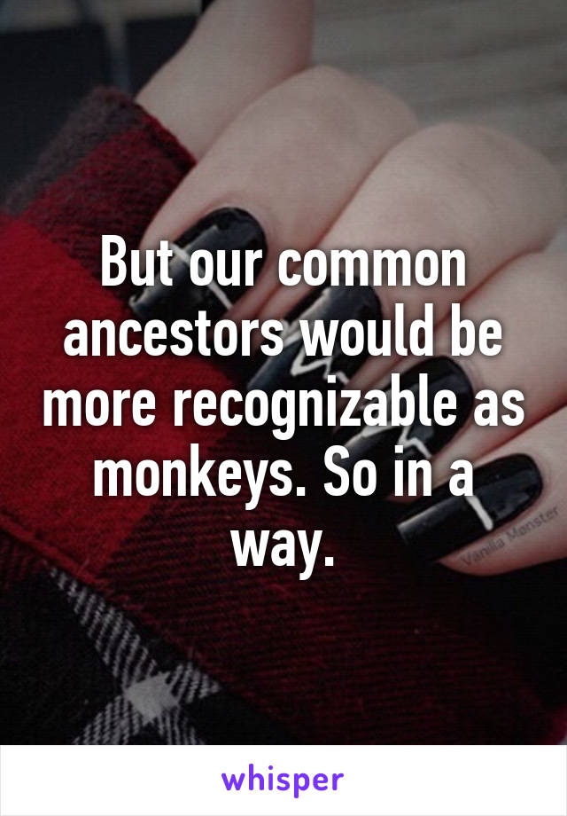 But our common ancestors would be more recognizable as monkeys. So in a way.