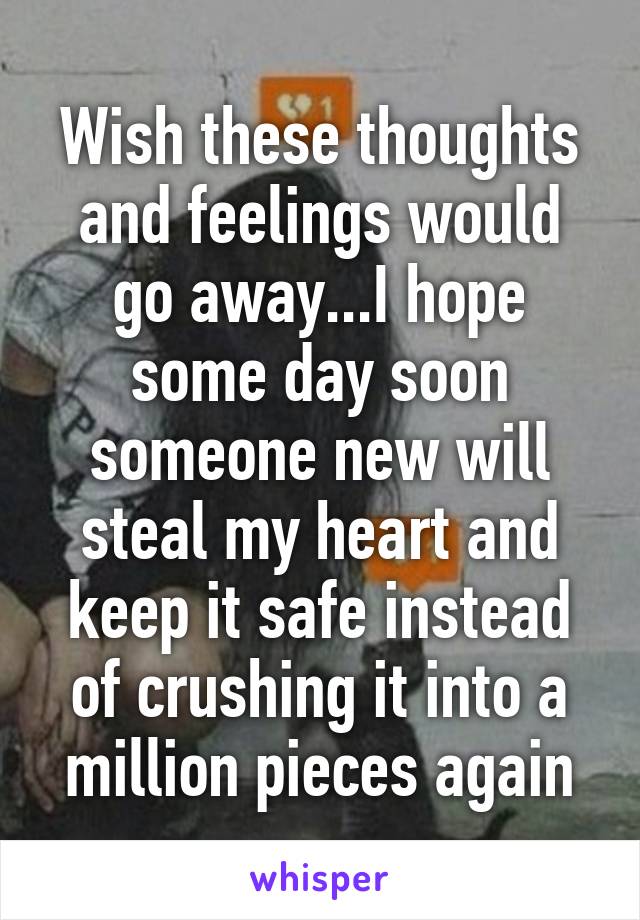 Wish these thoughts and feelings would go away...I hope some day soon someone new will steal my heart and keep it safe instead of crushing it into a million pieces again