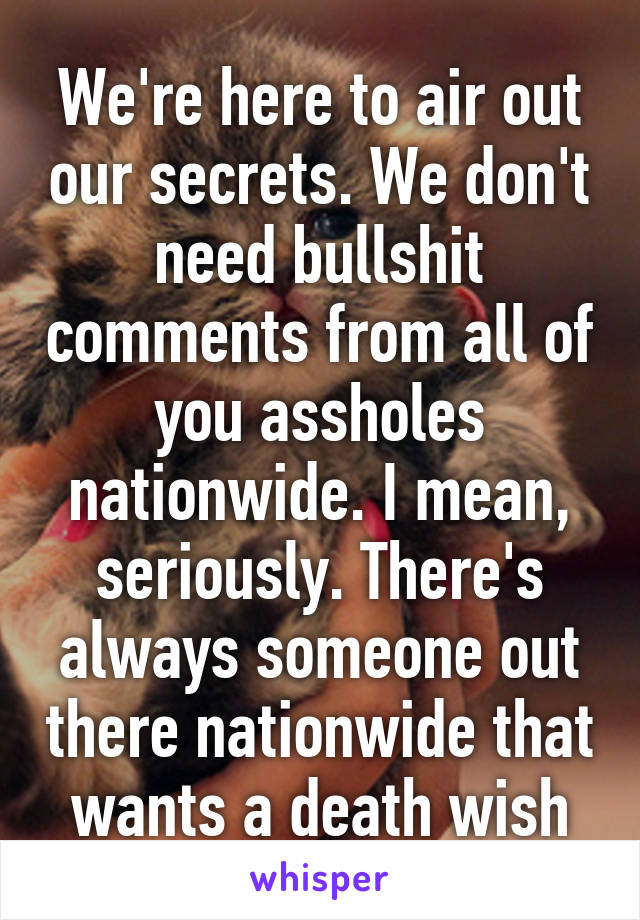 We're here to air out our secrets. We don't need bullshit comments from all of you assholes nationwide. I mean, seriously. There's always someone out there nationwide that wants a death wish