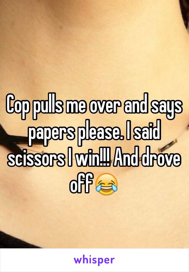 Cop pulls me over and says papers please. I said scissors I win!!! And drove off😂