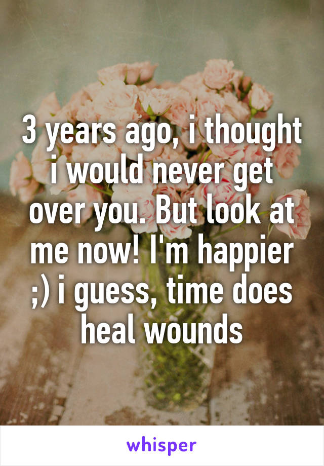 3 years ago, i thought i would never get over you. But look at me now! I'm happier ;) i guess, time does heal wounds