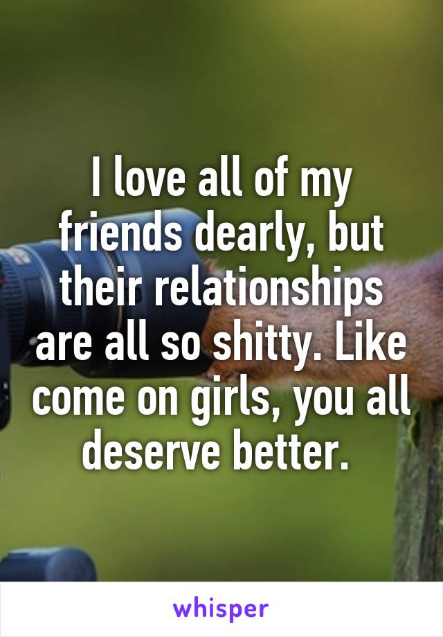 I love all of my friends dearly, but their relationships are all so shitty. Like come on girls, you all deserve better. 