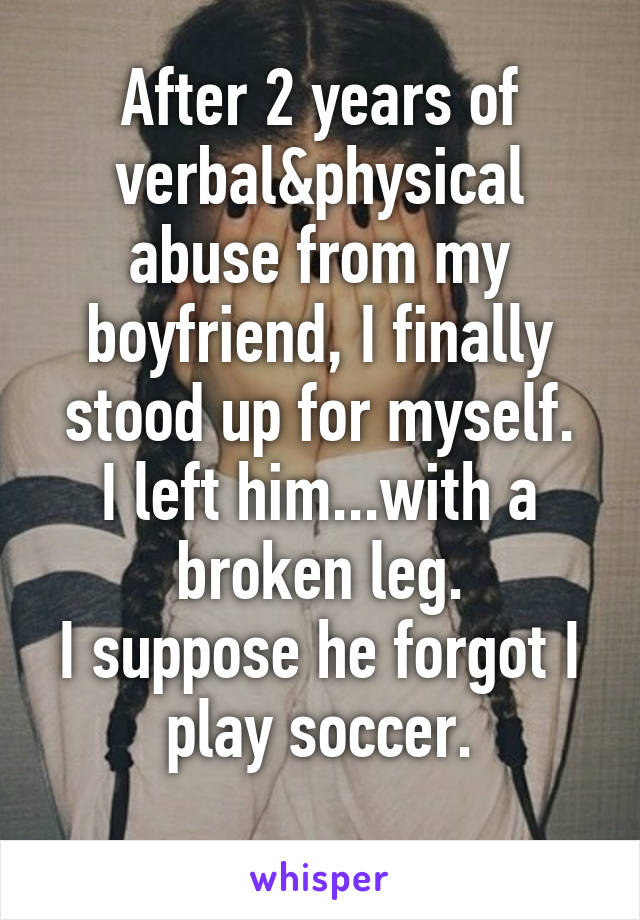 After 2 years of verbal&physical abuse from my boyfriend, I finally stood up for myself.
I left him...with a broken leg.
I suppose he forgot I play soccer.
