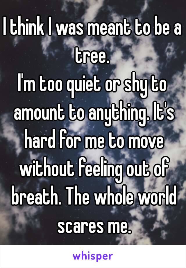 I think I was meant to be a tree. 
I'm too quiet or shy to amount to anything. It's hard for me to move without feeling out of breath. The whole world scares me.