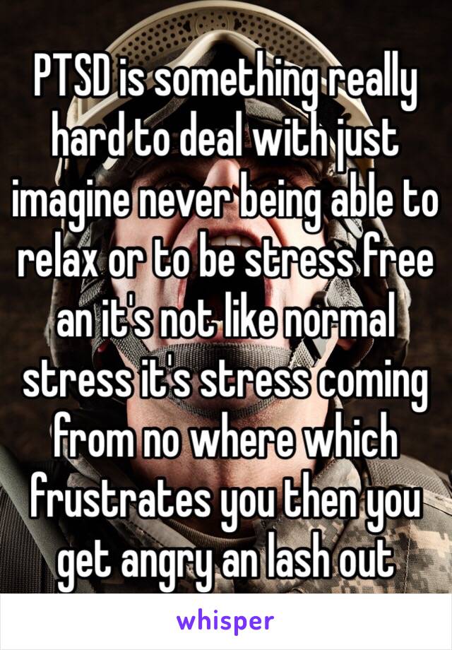 PTSD is something really hard to deal with just imagine never being able to relax or to be stress free an it's not like normal stress it's stress coming from no where which frustrates you then you get angry an lash out