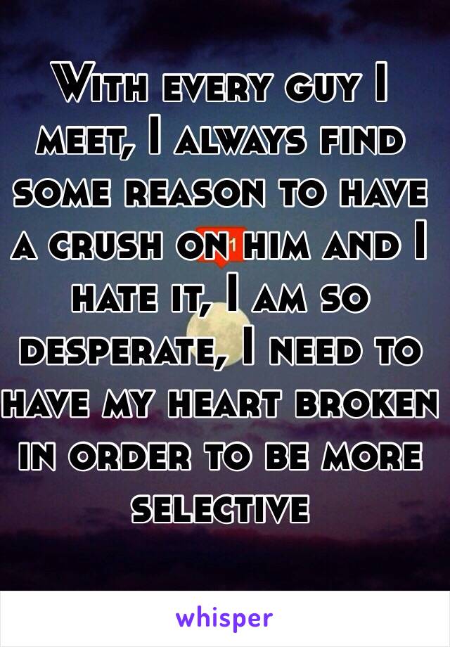 With every guy I meet, I always find some reason to have a crush on him and I hate it, I am so desperate, I need to have my heart broken in order to be more selective 