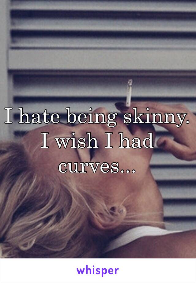 I hate being skinny. I wish I had curves...