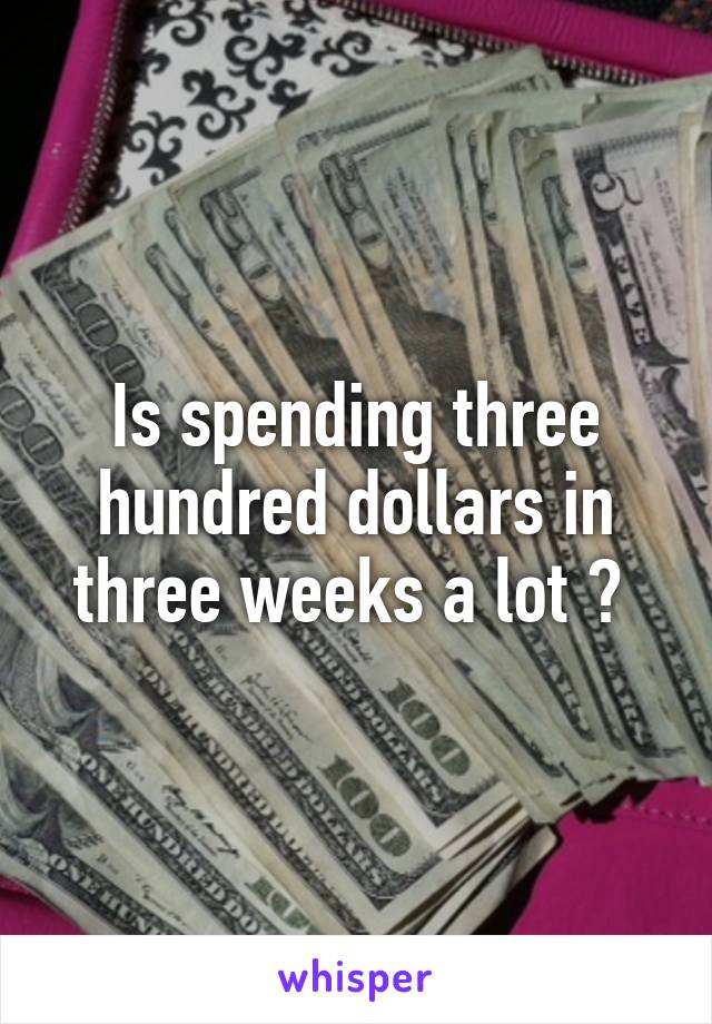 Is spending three hundred dollars in three weeks a lot ? 