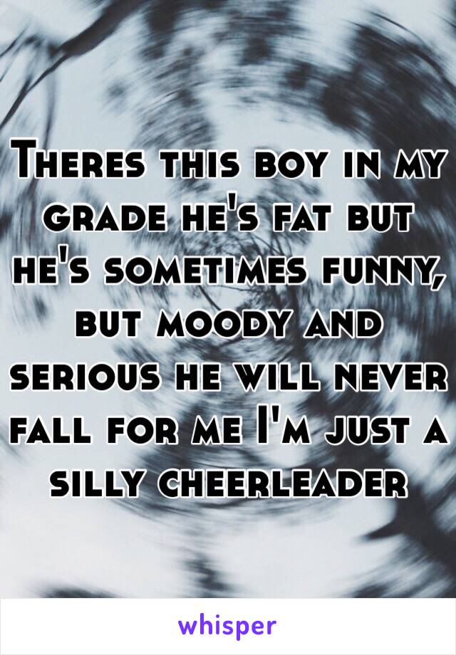 Theres this boy in my grade he's fat but he's sometimes funny, but moody and serious he will never fall for me I'm just a silly cheerleader 